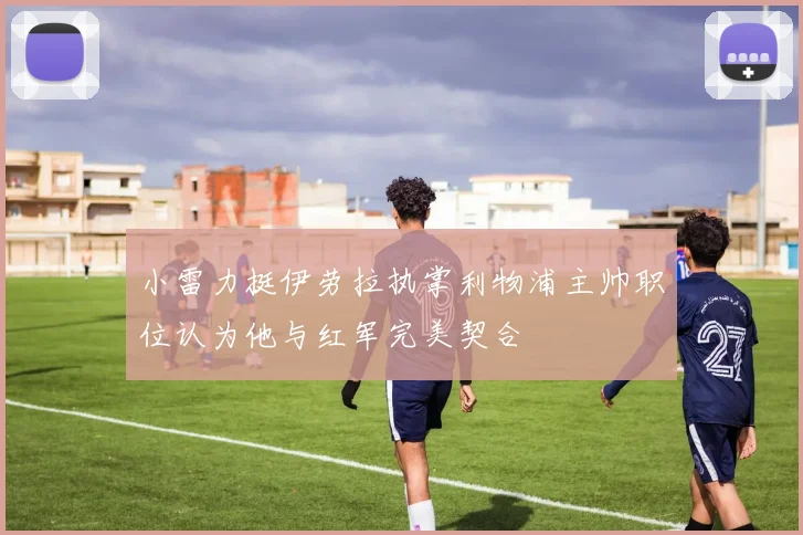 小雷力挺伊劳拉执掌利物浦主帅职位认为他与红军完美契合