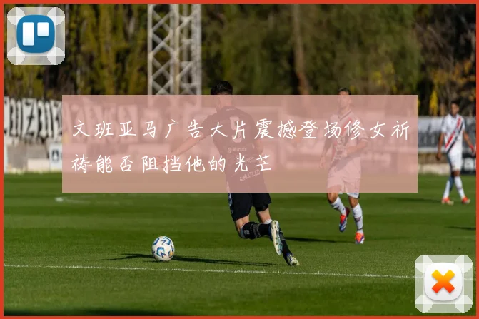 文班亚马广告大片震撼登场修女祈祷能否阻挡他的光芒