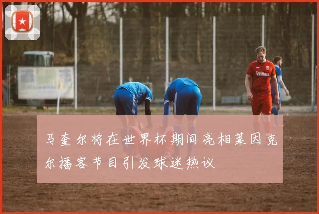 马奎尔将在世界杯期间亮相莱因克尔播客节目引发球迷热议
