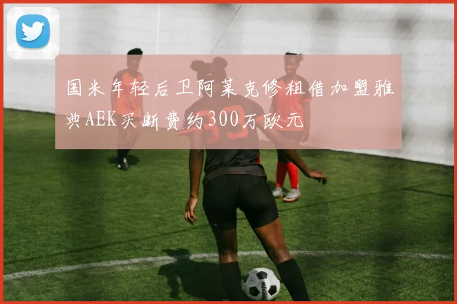 国米年轻后卫阿莱克修租借加盟雅典AEK买断费约300万欧元