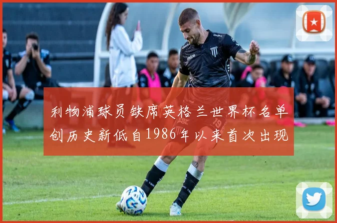 利物浦球员缺席英格兰世界杯名单创历史新低自1986年以来首次出现