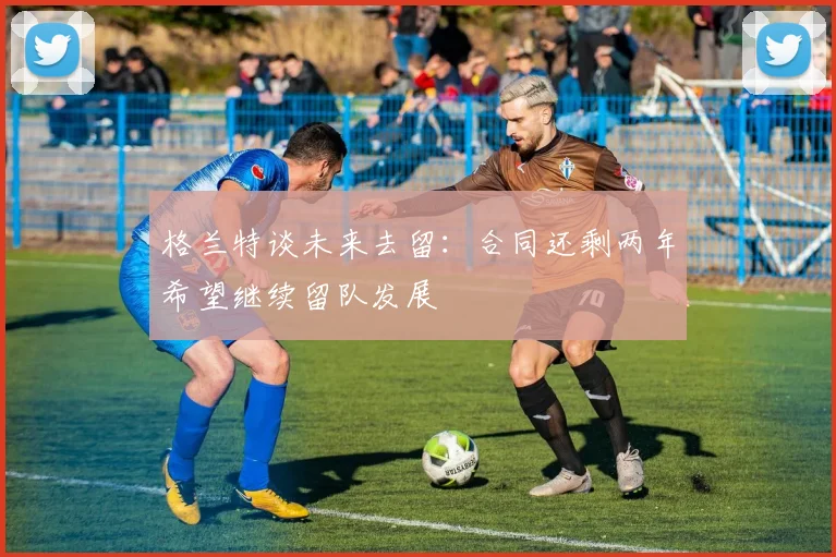 格兰特谈未来去留：合同还剩两年希望继续留队发展