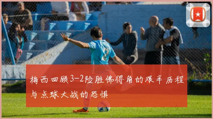 梅西回顾3-2险胜佛得角的艰辛历程与点球大战的恐惧