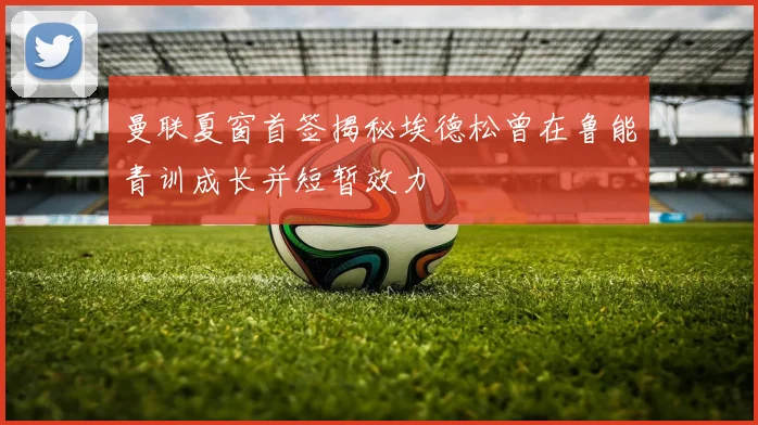 曼联夏窗首签揭秘埃德松曾在鲁能青训成长并短暂效力