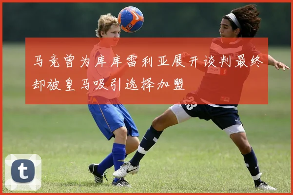 马竞曾为库库雷利亚展开谈判最终却被皇马吸引选择加盟
