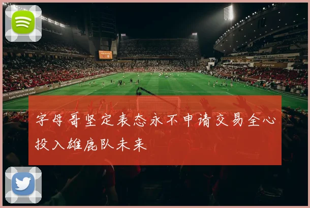 字母哥坚定表态永不申请交易全心投入雄鹿队未来