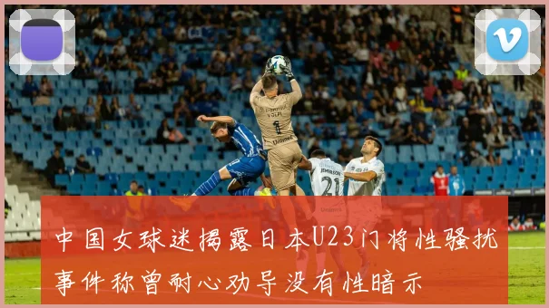 中国女球迷揭露日本U23门将性骚扰事件称曾耐心劝导没有性暗示