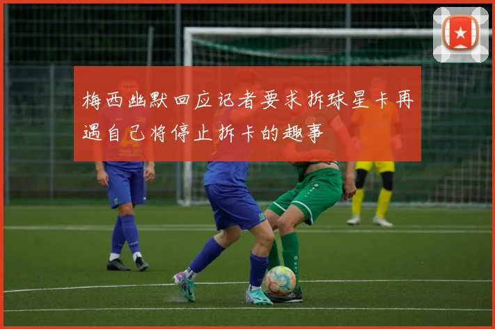 梅西幽默回应记者要求拆球星卡再遇自己将停止拆卡的趣事