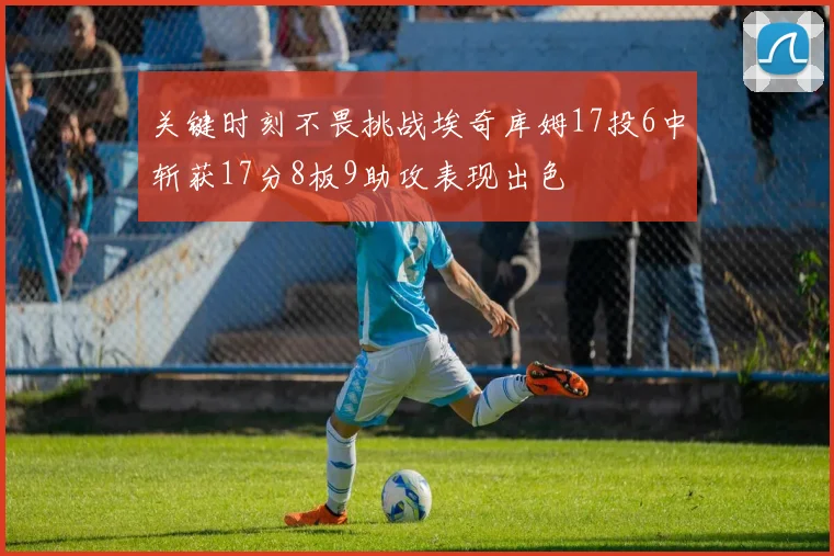关键时刻不畏挑战埃奇库姆17投6中斩获17分8板9助攻表现出色