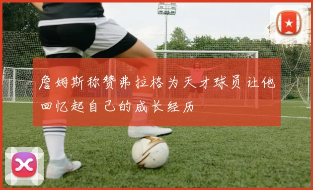 詹姆斯称赞弗拉格为天才球员让他回忆起自己的成长经历