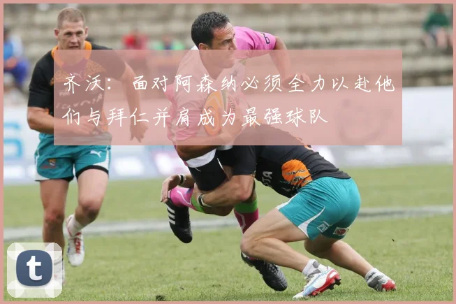 齐沃：面对阿森纳必须全力以赴他们与拜仁并肩成为最强球队