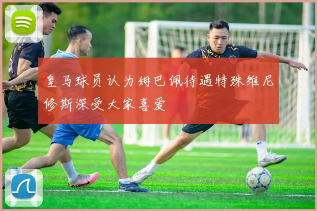 皇马球员认为姆巴佩待遇特殊维尼修斯深受大家喜爱