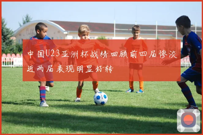 中国U23亚洲杯战绩回顾前四届惨淡近两届表现明显好转