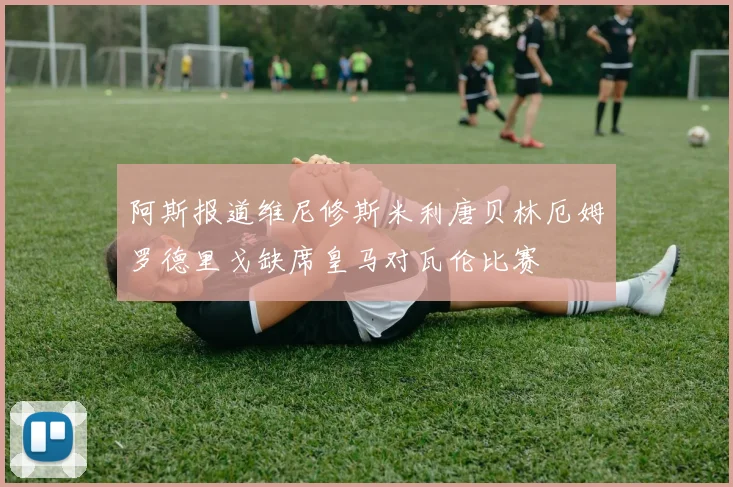阿斯报道维尼修斯米利唐贝林厄姆罗德里戈缺席皇马对瓦伦比赛