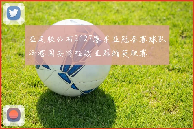 亚足联公布2627赛季亚冠参赛球队海港国安将征战亚冠精英联赛
